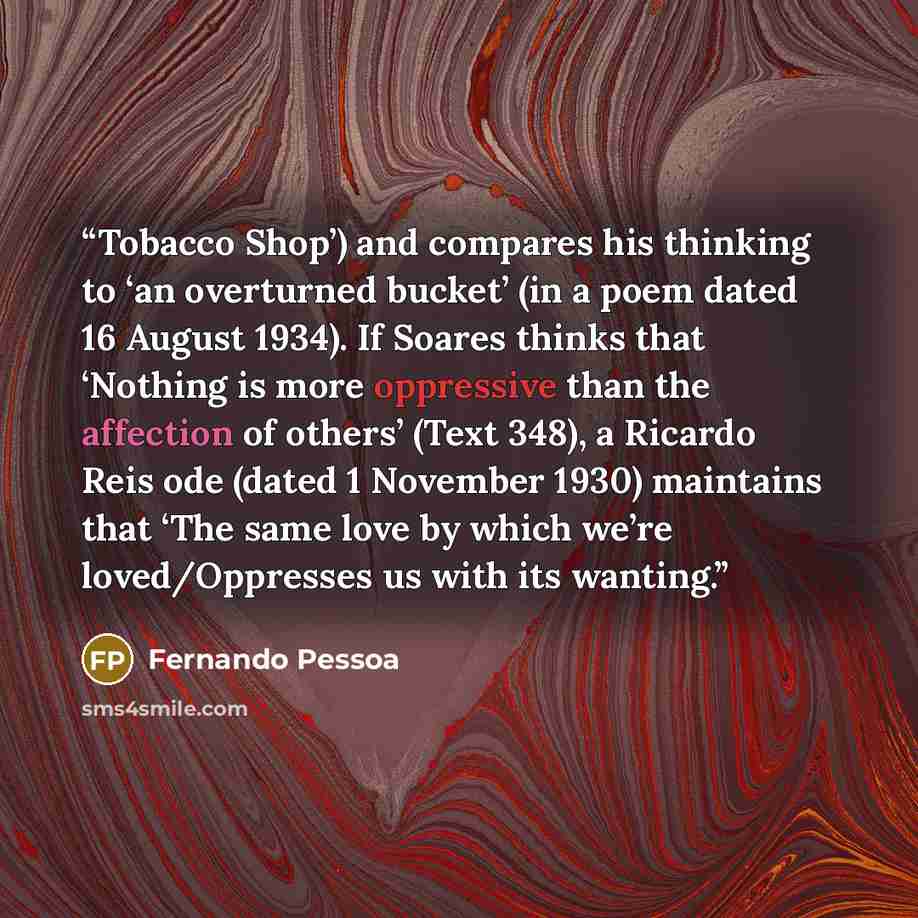 “Tobacco Shop’) and compares his thinking to ‘an overturned bucket’ (in a poem dated 16 August 1934). If Soares thinks that ‘Nothing is more oppressive than the affection of others’ (Text 348), a Ricardo Reis ode (dated 1 November 1930) maintains that ‘The same love by which we’re loved/Oppresses…” quote by Fernando Pessoa