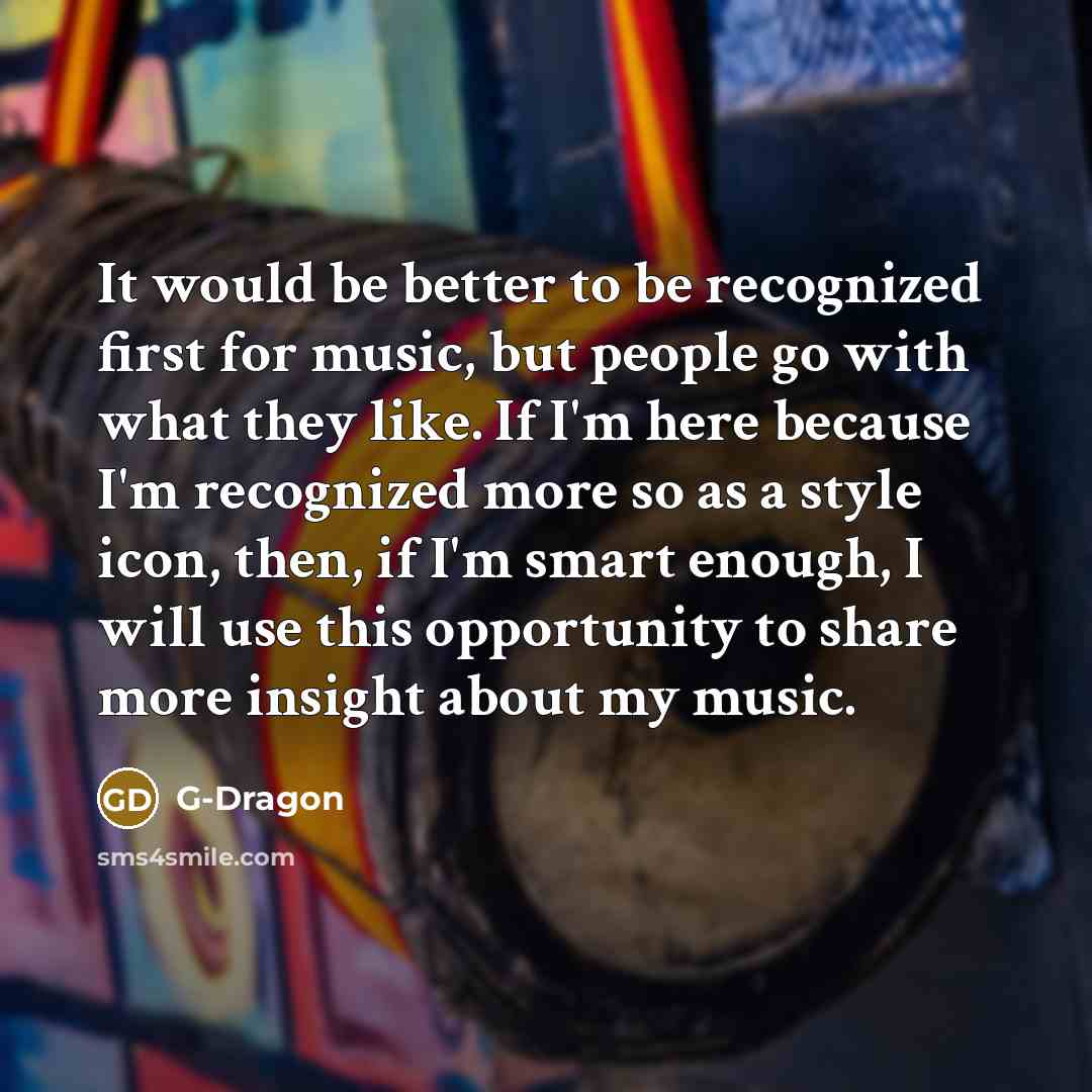 “It would be better to be recognized first for music, but people go with what they like. If I'm here because I'm recognized more so as a style icon, then, if I'm smart enough, I will use this opportunity to share more insight about my music.” quote by G-Dragon