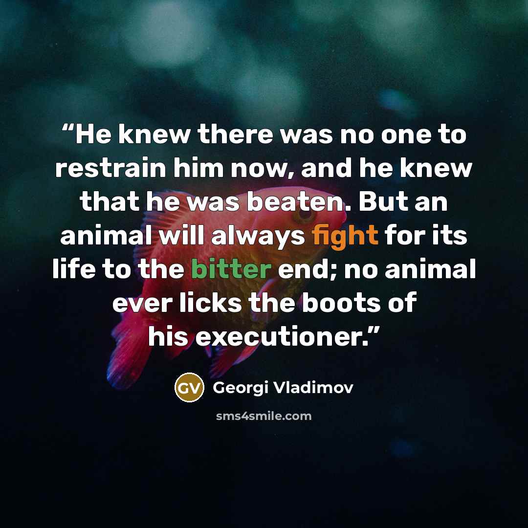 “He knew there was no one to restrain him now, and he knew that he was beaten. But an animal will always fight for its life to the bitter end; no animal ever licks the boots of his executioner.” quote by Georgi Vladimov