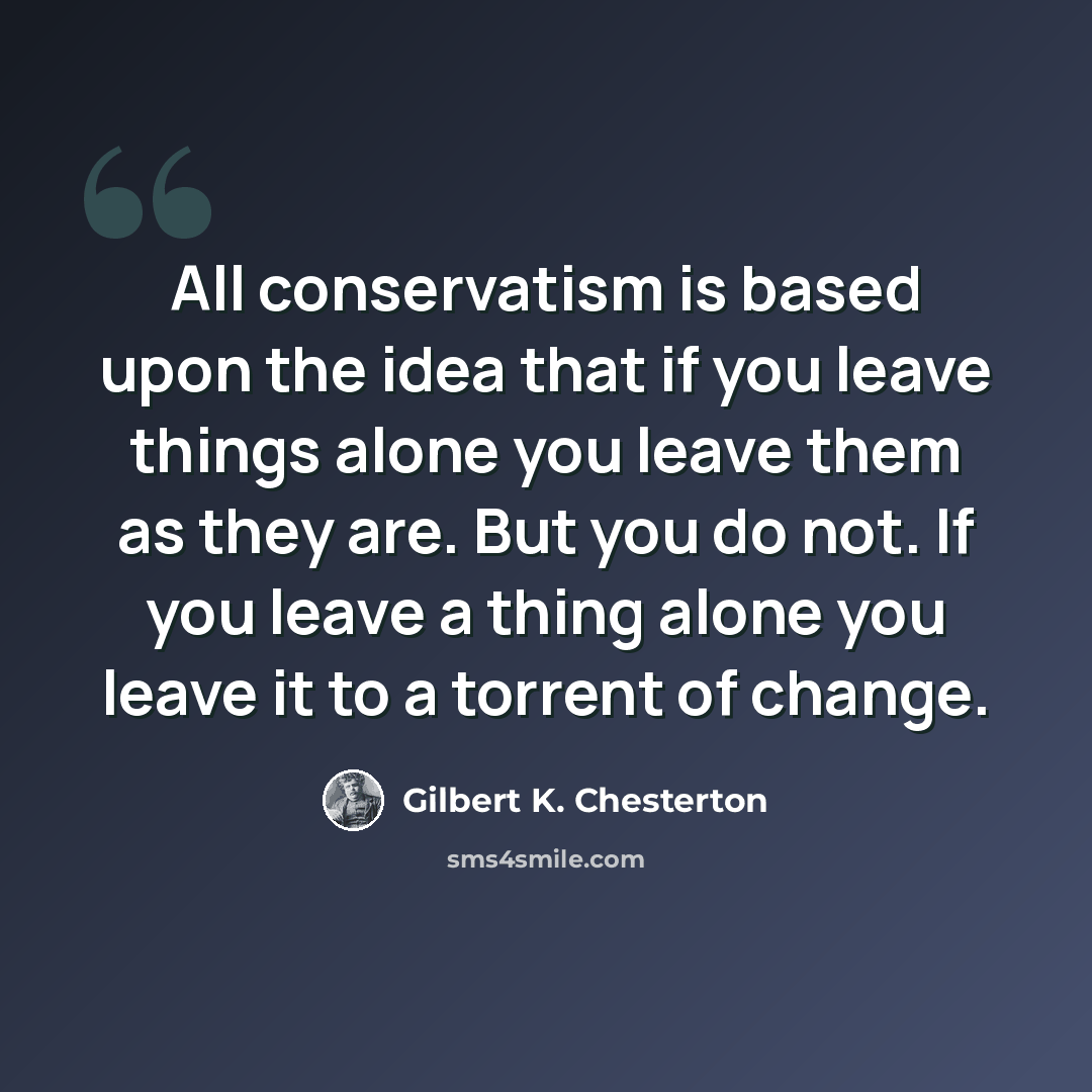 “All conservatism is based upon the idea that if you leave things alone you leave them as they are. But you do not. If you leave a thing alone you leave it to a torrent of change.” quote by Gilbert K. Chesterton