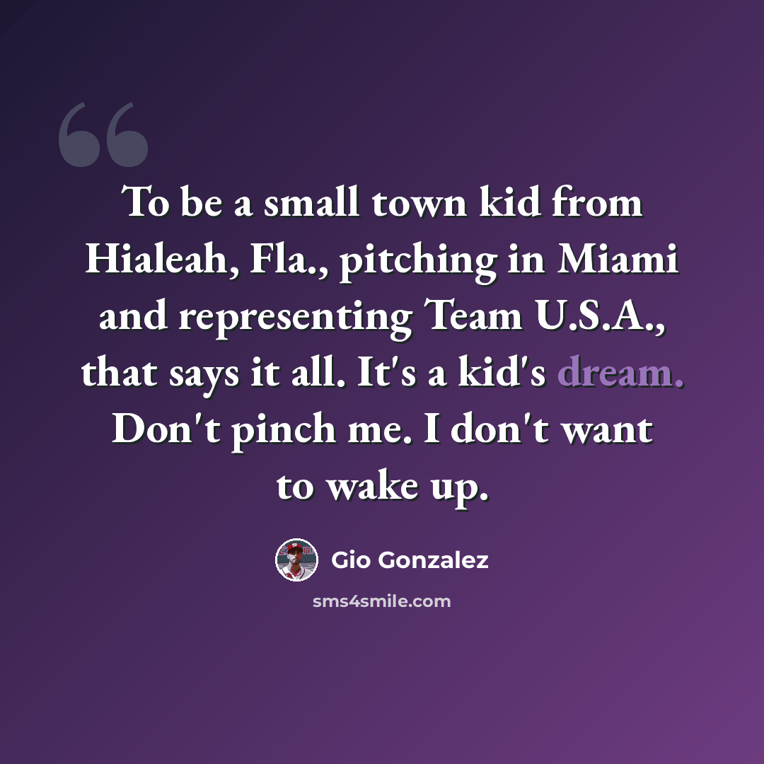 “To be a small town kid from Hialeah, Fla., pitching in Miami and representing Team U.S.A., that says it all. It's a kid's dream. Don't pinch me. I don't want to wake up.” quote by Gio Gonzalez