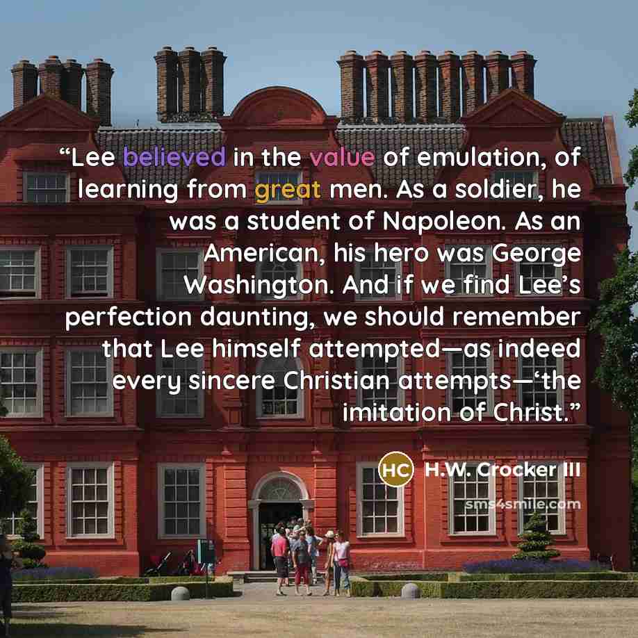 “Lee believed in the value of emulation, of learning from great men. As a soldier, he was a student of Napoleon. As an American, his hero was George Washington. And if we find Lee’s perfection daunting, we should remember that Lee himself attempted—as indeed every sincere Christian attempts—‘the…” quote by H.W. Crocker III