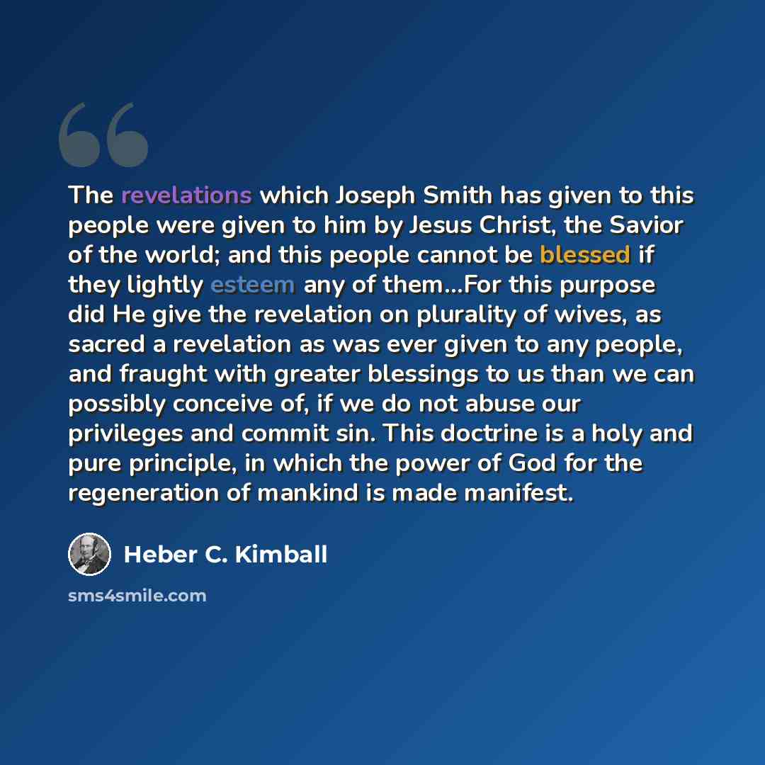 “The revelations which Joseph Smith has given to this people were given to him by Jesus Christ, the Savior of the world; and this people cannot be blessed if they lightly esteem any of them...For this purpose did He give the revelation on plurality of wives, as sacred a revelation as was ever given…” quote by Heber C. Kimball
