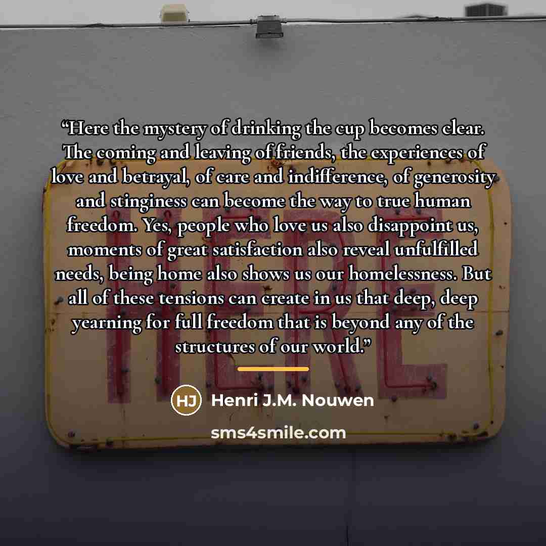 “Here the mystery of drinking the cup becomes clear. The coming and leaving of friends, the experiences of love and betrayal, of care and indifference, of generosity and stinginess can become the way to true human freedom. Yes, people who love us also disappoint us, moments of great satisfaction…” quote by Henri J.M. Nouwen