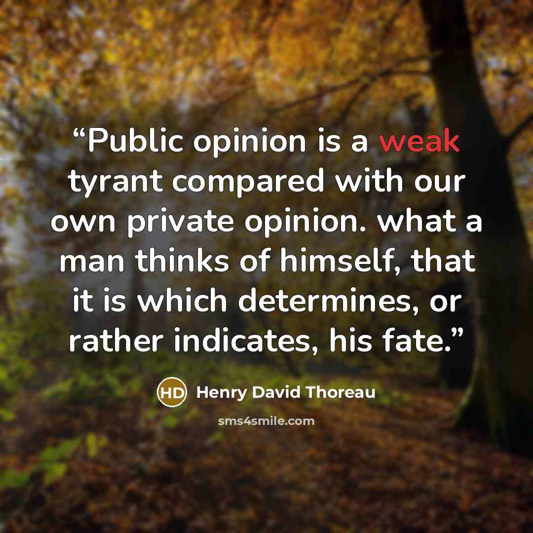 “Public opinion is a weak tyrant compared with our own private opinion. what a man thinks of himself, that it is which determines, or rather indicates, his fate.” quote by Henry David Thoreau