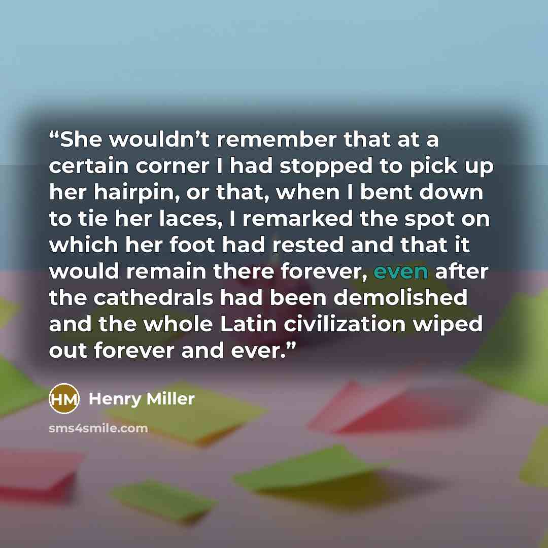 “She wouldn’t remember that at a certain corner I had stopped to pick up her hairpin, or that, when I bent down to tie her laces, I remarked the spot on which her foot had rested and that it would remain there forever, even after the cathedrals had been demolished and the whole Latin civilization…” quote by Henry Miller