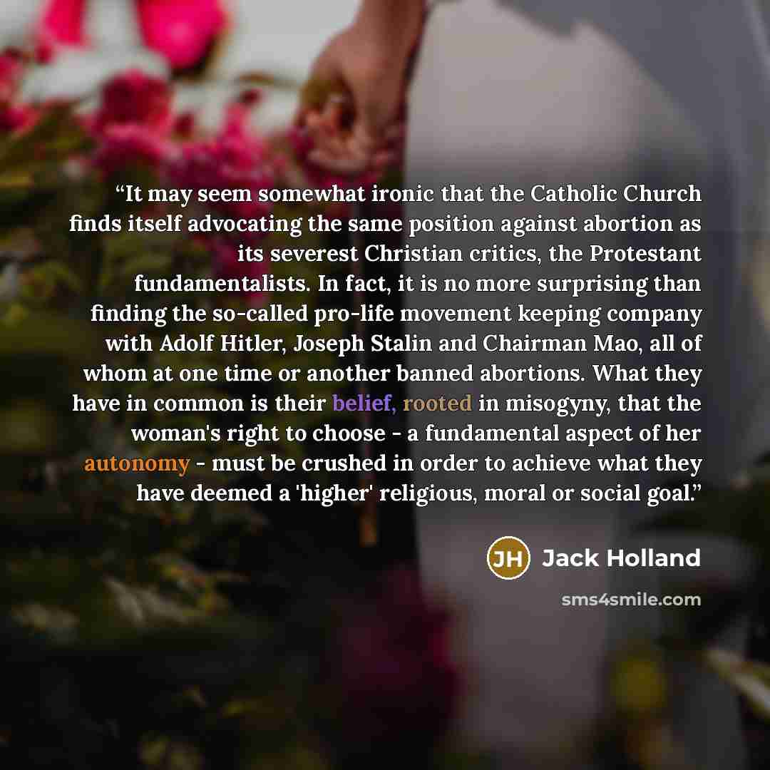 “It may seem somewhat ironic that the Catholic Church finds itself advocating the same position against abortion as its severest Christian critics, the Protestant fundamentalists. In fact, it is no more surprising than finding the so-called pro-life movement keeping company with Adolf Hitler…” quote by Jack Holland