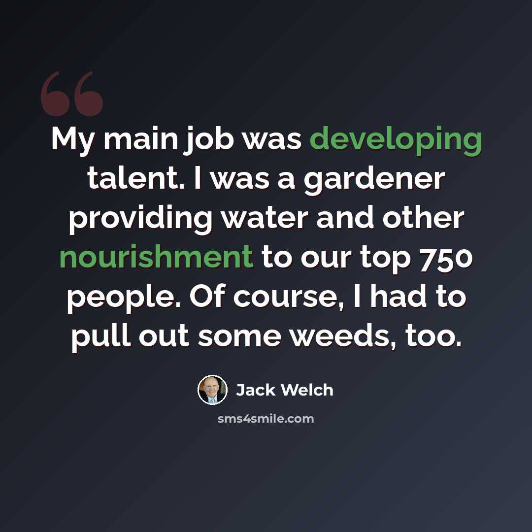 “My main job was developing talent. I was a gardener providing water and other nourishment to our top 750 people. Of course, I had to pull out some weeds, too.” quote by Jack Welch