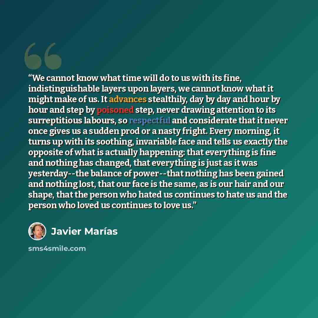 “We cannot know what time will do to us with its fine, indistinguishable layers upon layers, we cannot know what it might make of us. It advances stealthily, day by day and hour by hour and step by poisoned step, never drawing attention to its surreptitious labours, so respectful and considerate…” quote by Javier Marías