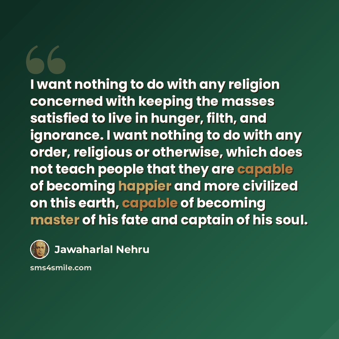 “I want nothing to do with any religion concerned with keeping the masses satisfied to live in hunger, filth, and ignorance. I want nothing to do with any order, religious or otherwise, which does not teach people that they are capable of becoming happier and more civilized on this earth, capable…” quote by Jawaharlal Nehru
