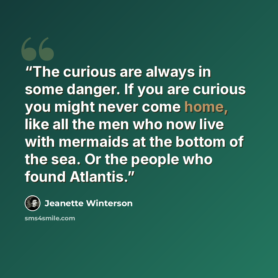 “The curious are always in some danger. If you are curious you might never come home, like all the men who now live with mermaids at the bottom of the sea. Or the people who found Atlantis.” quote by Jeanette Winterson