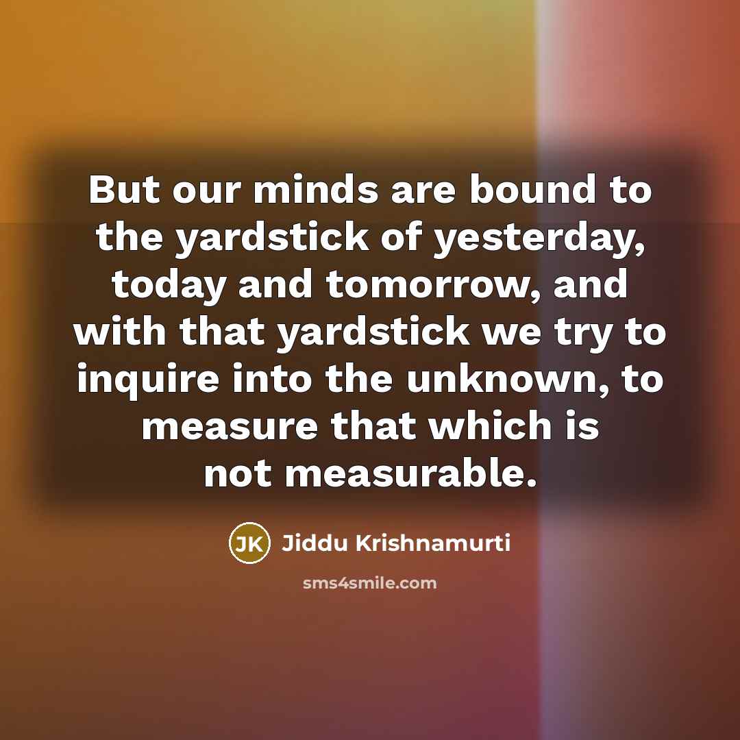 “But our minds are bound to the yardstick of yesterday, today and tomorrow, and with that yardstick we try to inquire into the unknown, to measure that which is not measurable.” quote by Jiddu Krishnamurti