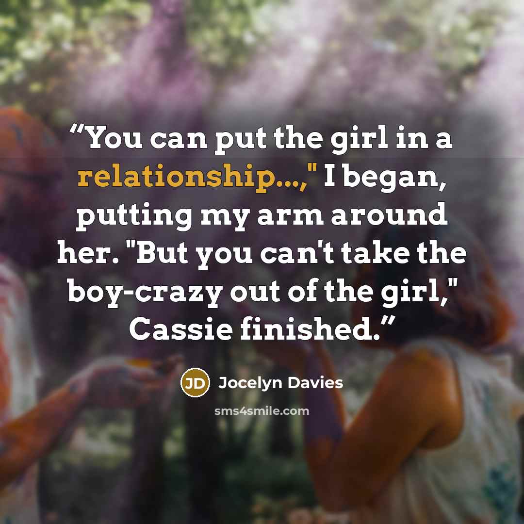 “You can put the girl in a relationship...," I began, putting my arm around her. "But you can't take the boy-crazy out of the girl," Cassie finished.” quote by Jocelyn Davies