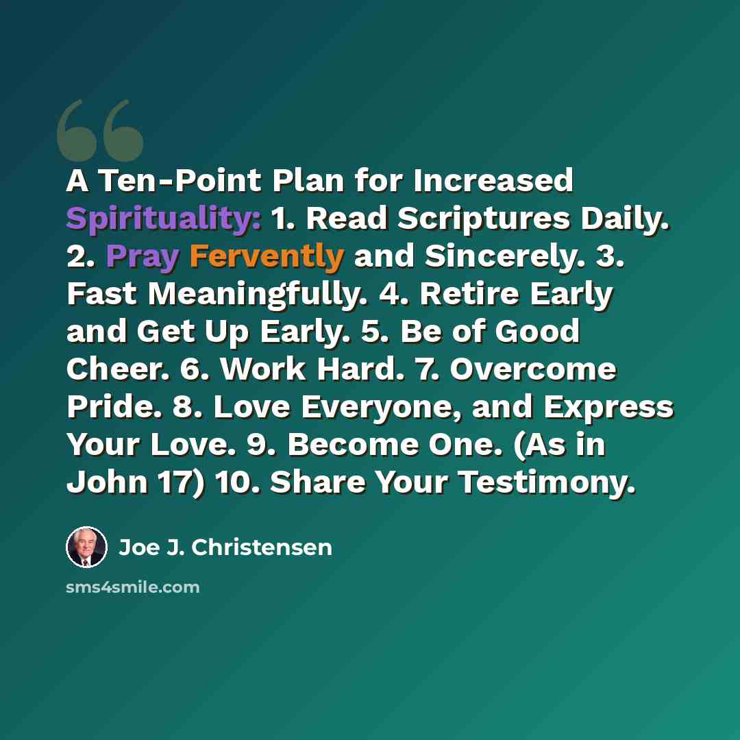 “A Ten-Point Plan for Increased Spirituality: 1. Read Scriptures Daily. 2. Pray Fervently and Sincerely. 3. Fast Meaningfully. 4. Retire Early and Get Up Early. 5. Be of Good Cheer. 6. Work Hard. 7. Overcome Pride. 8. Love Everyone, and Express Your Love. 9. Become One. (As in John 17) 10. Share…” quote by Joe J. Christensen