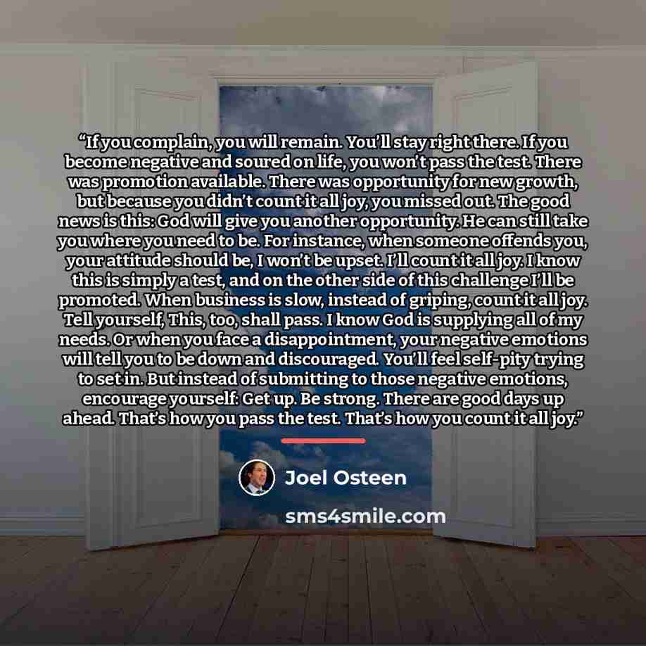 “If you complain, you will remain. You’ll stay right there. If you become negative and soured on life, you won’t pass the test. There was promotion available. There was opportunity for new growth, but because you didn’t count it all joy, you missed out. The good news is this: God will give you…” quote by Joel Osteen