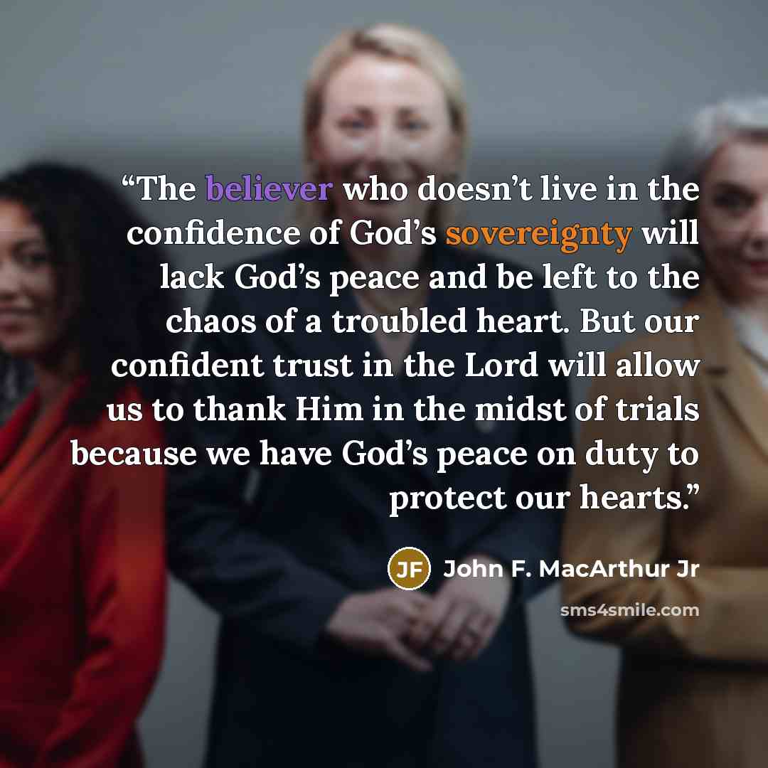 “The believer who doesn’t live in the confidence of God’s sovereignty will lack God’s peace and be left to the chaos of a troubled heart. But our confident trust in the Lord will allow us to thank Him in the midst of trials because we have God’s peace on duty to protect our hearts.” quote by John F. MacArthur Jr