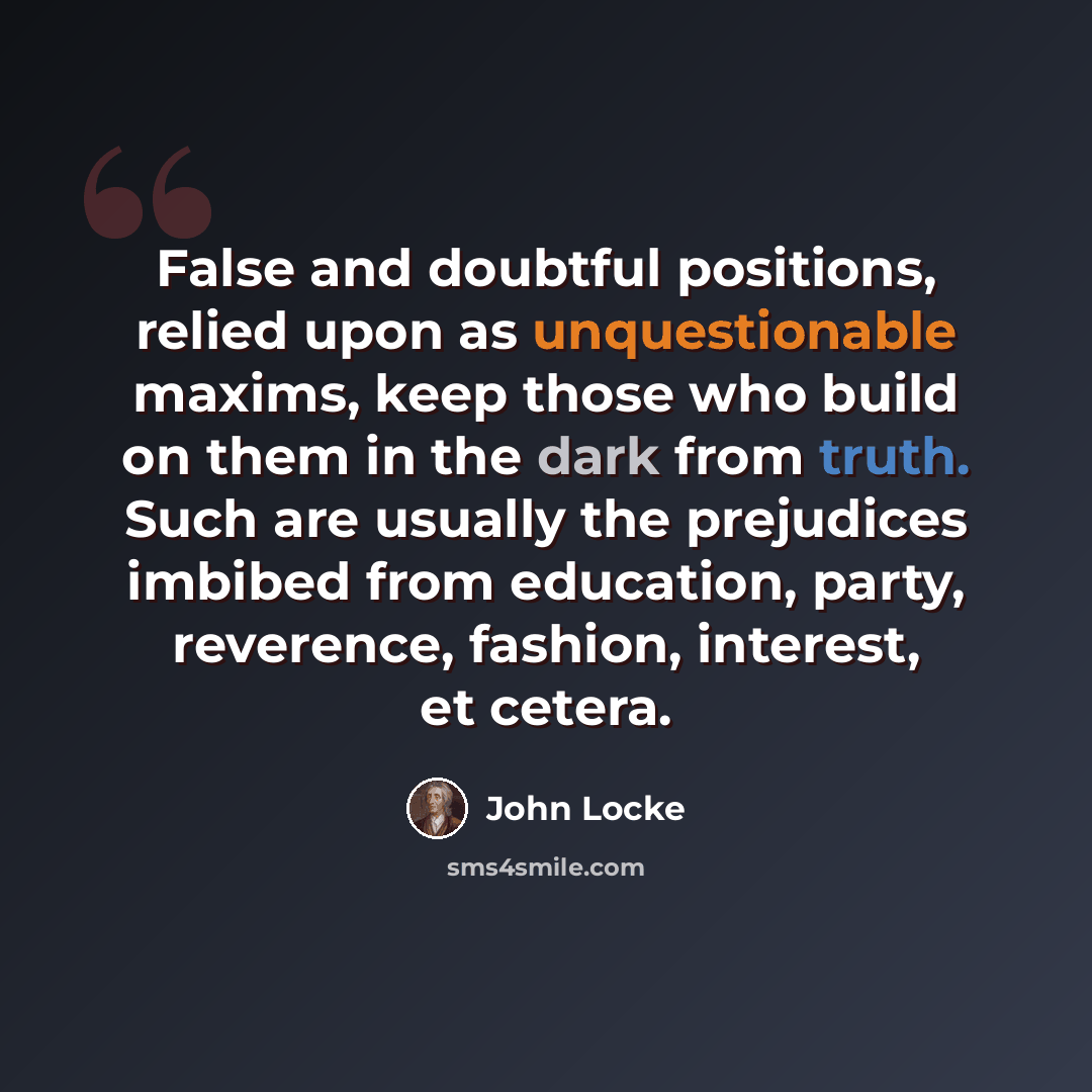 “False and doubtful positions, relied upon as unquestionable maxims, keep those who build on them in the dark from truth. Such are usually the prejudices imbibed from education, party, reverence, fashion, interest, et cetera.” quote by John Locke