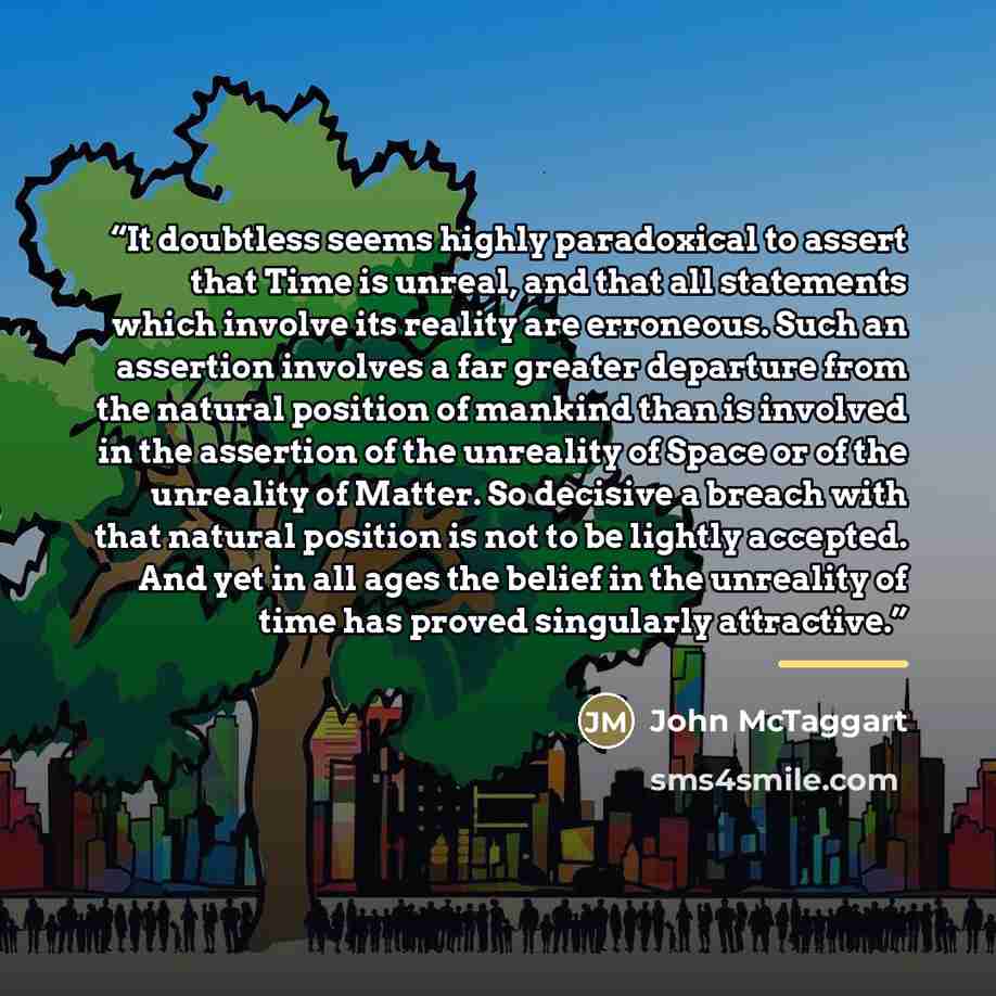 “It doubtless seems highly paradoxical to assert that Time is unreal, and that all statements which involve its reality are erroneous. Such an assertion involves a far greater departure from the natural position of mankind than is involved in the assertion of the unreality of Space or of the…” quote by John McTaggart