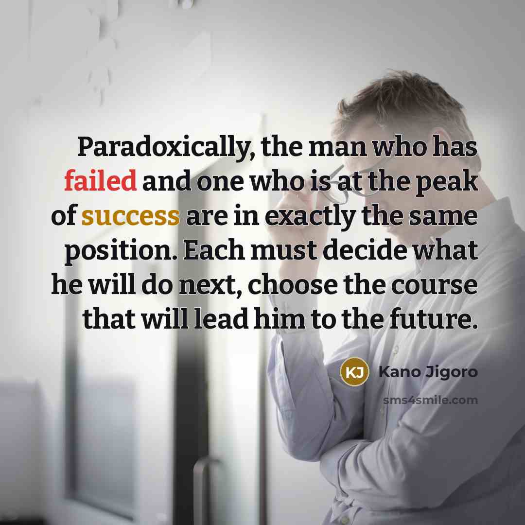 “Paradoxically, the man who has failed and one who is at the peak of success are in exactly the same position. Each must decide what he will do next, choose the course that will lead him to the future.” quote by Kano Jigoro