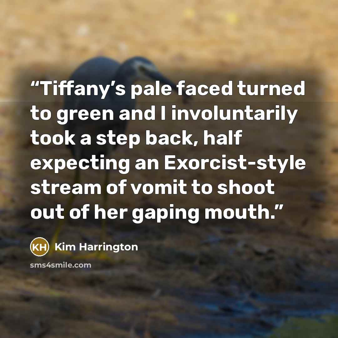 “Tiffany’s pale faced turned to green and I involuntarily took a step back, half expecting an Exorcist-style stream of vomit to shoot out of her gaping mouth.” quote by Kim Harrington