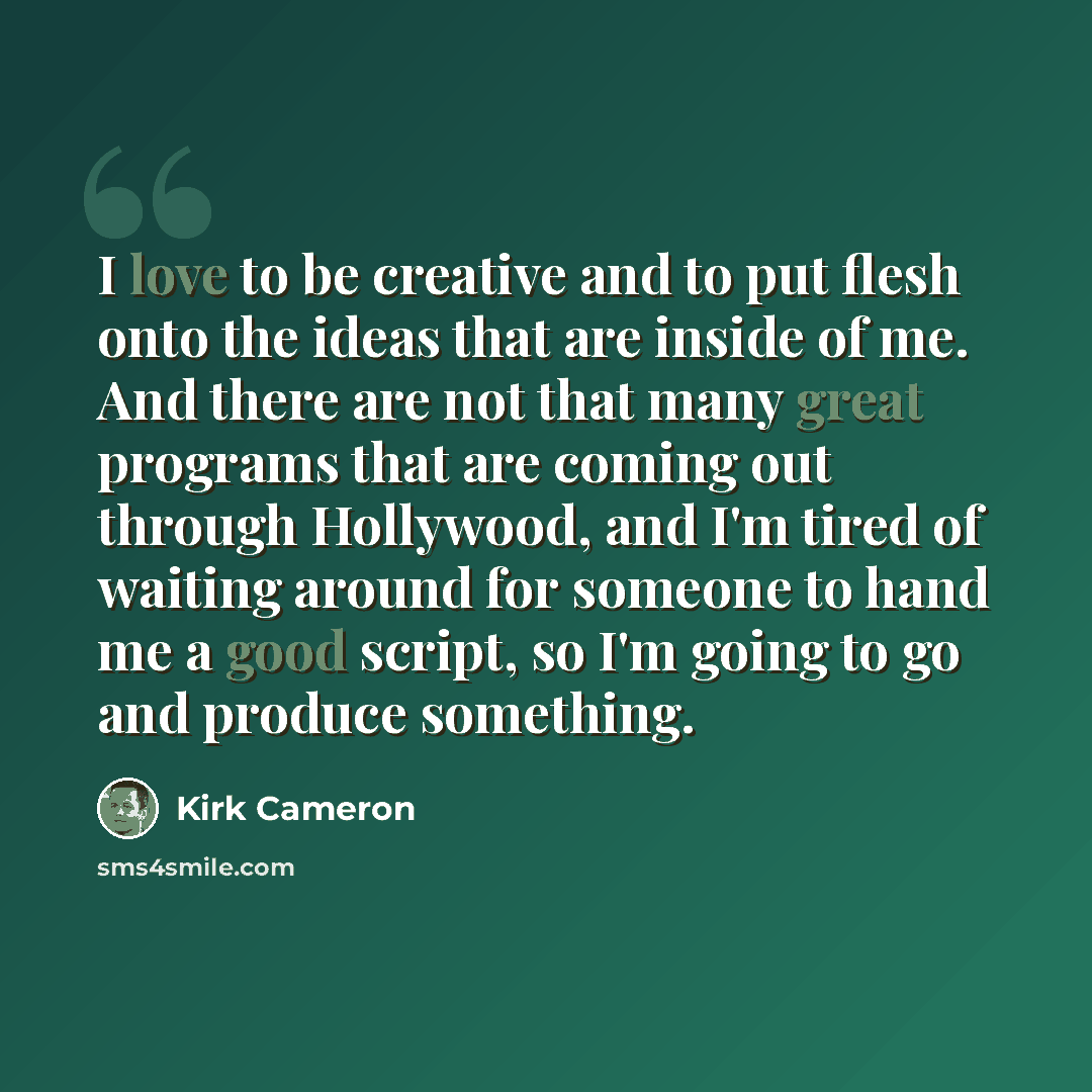 “I love to be creative and to put flesh onto the ideas that are inside of me. And there are not that many great programs that are coming out through Hollywood, and I'm tired of waiting around for someone to hand me a good script, so I'm going to go and produce something.” quote by Kirk Cameron