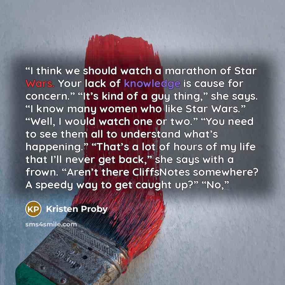 “I think we should watch a marathon of Star Wars. Your lack of knowledge is cause for concern.” “It’s kind of a guy thing,” she says. “I know many women who like Star Wars.” “Well, I would watch one or two.” “You need to see them all to understand what’s happening.” “That’s a lot of hours of my…” quote by Kristen Proby