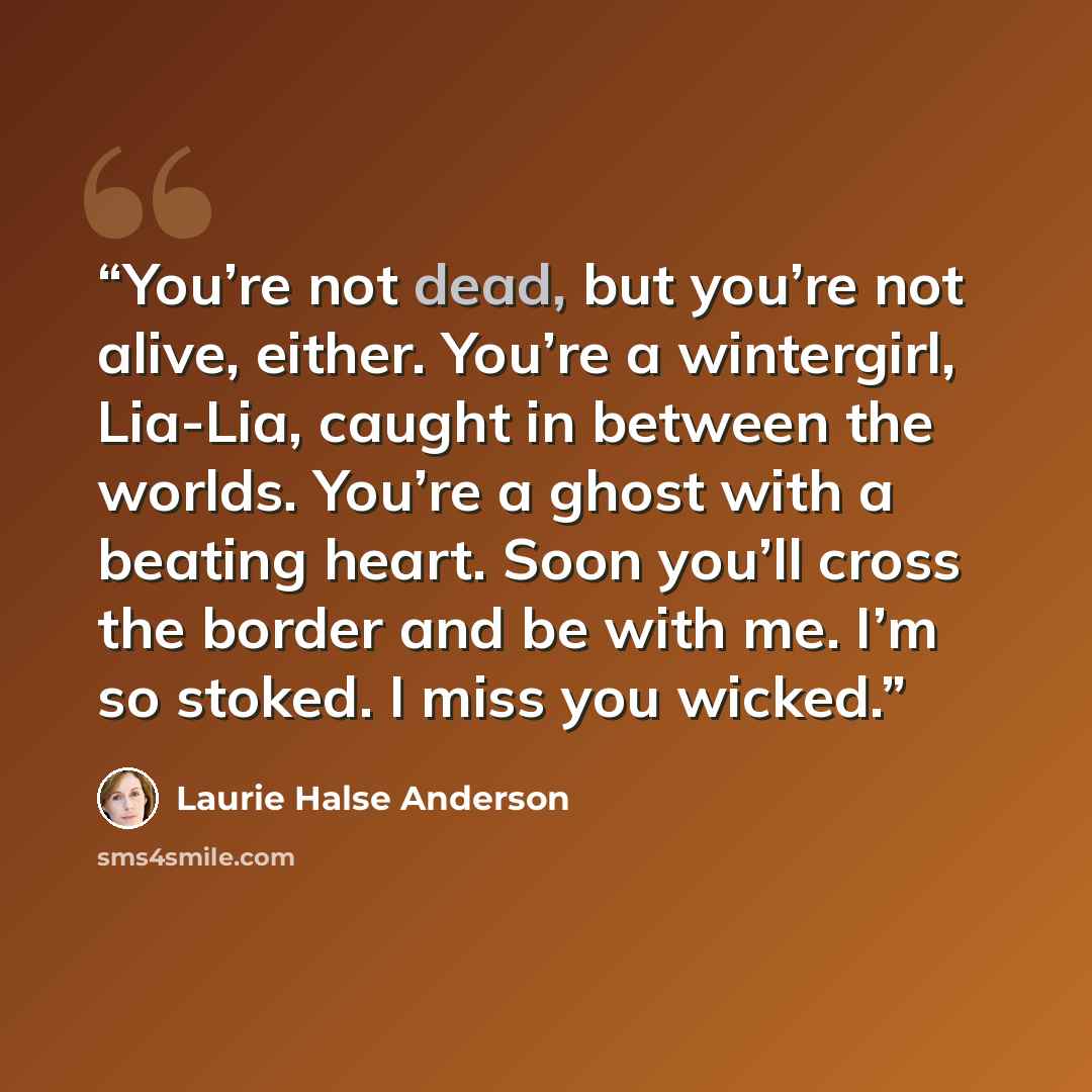 “You’re not dead, but you’re not alive, either. You’re a wintergirl, Lia-Lia, caught in between the worlds. You’re a ghost with a beating heart. Soon you’ll cross the border and be with me. I’m so stoked. I miss you wicked.” quote by Laurie Halse Anderson