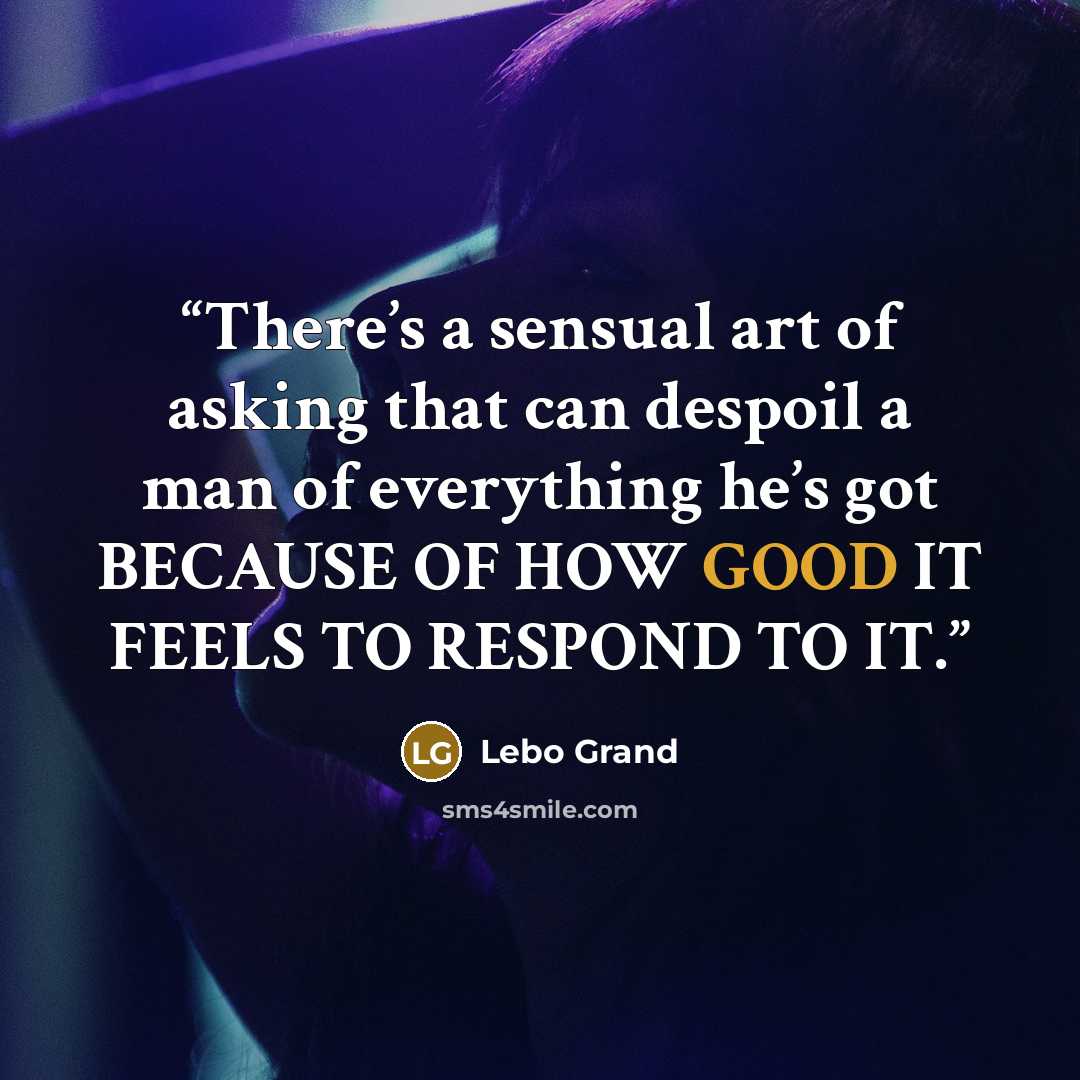 “There’s a sensual art of asking that can despoil a man of everything he’s got BECAUSE OF HOW GOOD IT FEELS TO RESPOND TO IT.” quote by Lebo Grand