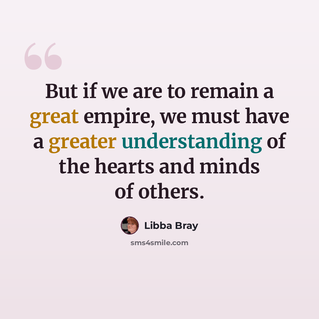 “But if we are to remain a great empire, we must have a greater understanding of the hearts and minds of others.” quote by Libba Bray