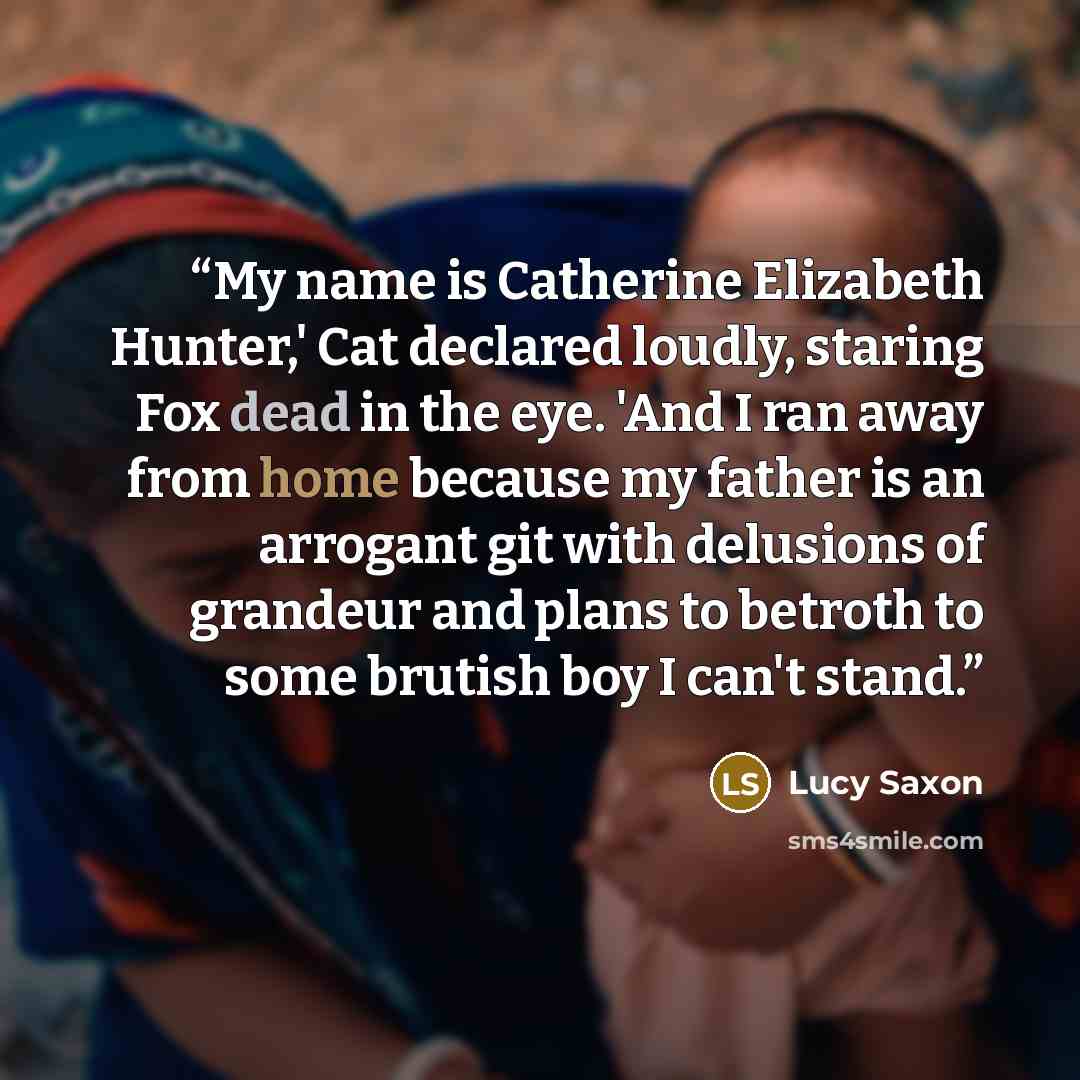 “My name is Catherine Elizabeth Hunter,' Cat declared loudly, staring Fox dead in the eye. 'And I ran away from home because my father is an arrogant git with delusions of grandeur and plans to betroth to some brutish boy I can't stand.” quote by Lucy Saxon
