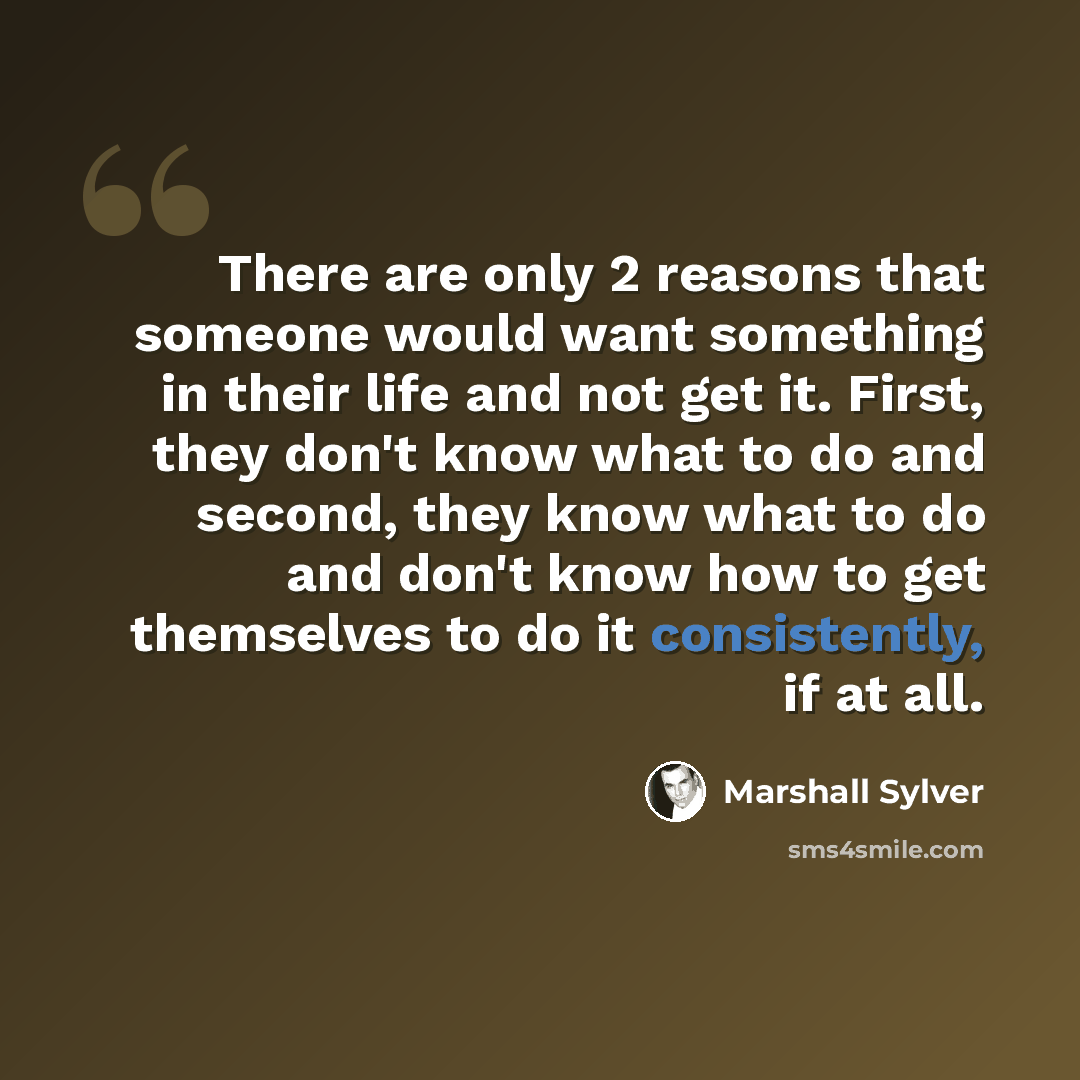 “There are only 2 reasons that someone would want something in their life and not get it. First, they don't know what to do and second, they know what to do and don't know how to get themselves to do it consistently, if at all.” quote by Marshall Sylver
