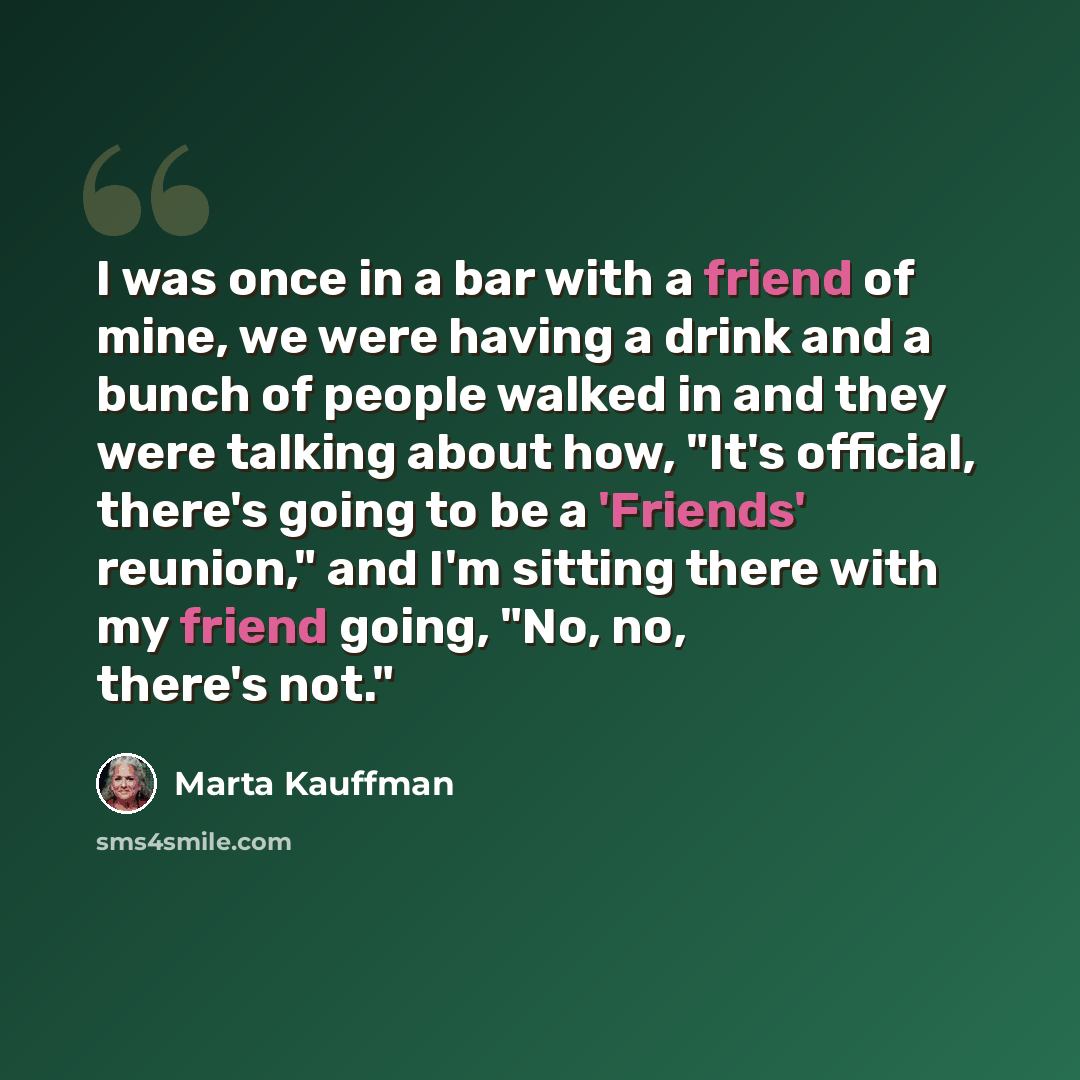 “I was once in a bar with a friend of mine, we were having a drink and a bunch of people walked in and they were talking about how, "It's official, there's going to be a 'Friends' reunion," and I'm sitting there with my friend going, "No, no, there's not."” quote by Marta Kauffman