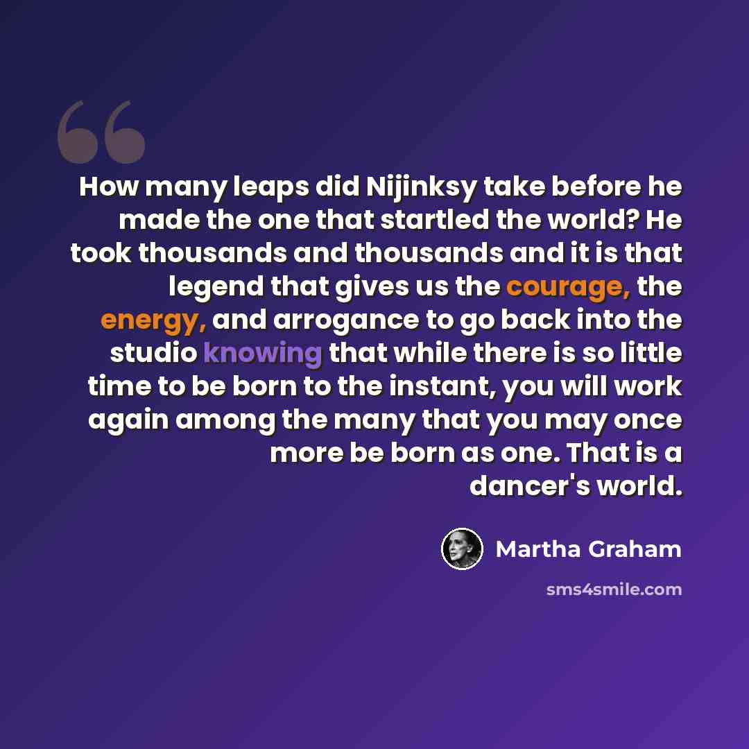 “How many leaps did Nijinksy take before he made the one that startled the world? He took thousands and thousands and it is that legend that gives us the courage, the energy, and arrogance to go back into the studio knowing that while there is so little time to be born to the instant, you will work…” quote by Martha Graham