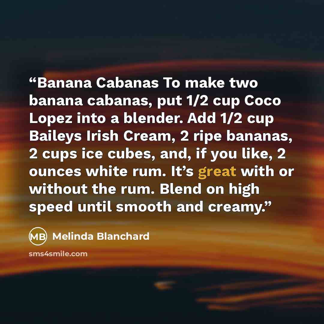 “Banana Cabanas To make two banana cabanas, put 1/2 cup Coco Lopez into a blender. Add 1/2 cup Baileys Irish Cream, 2 ripe bananas, 2 cups ice cubes, and, if you like, 2 ounces white rum. It’s great with or without the rum. Blend on high speed until smooth and creamy.” quote by Melinda Blanchard