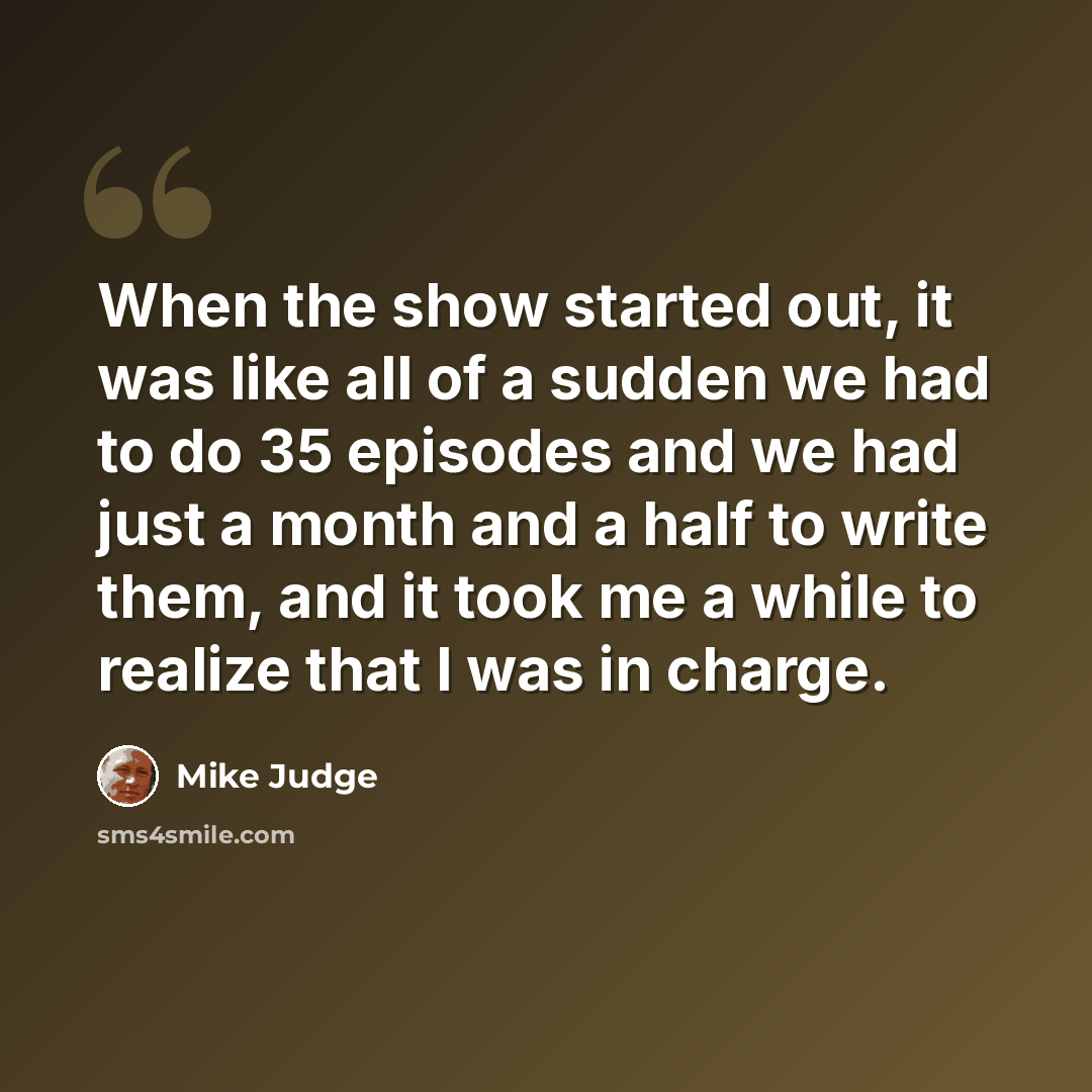 “When the show started out, it was like all of a sudden we had to do 35 episodes and we had just a month and a half to write them, and it took me a while to realize that I was in charge.” quote by Mike Judge