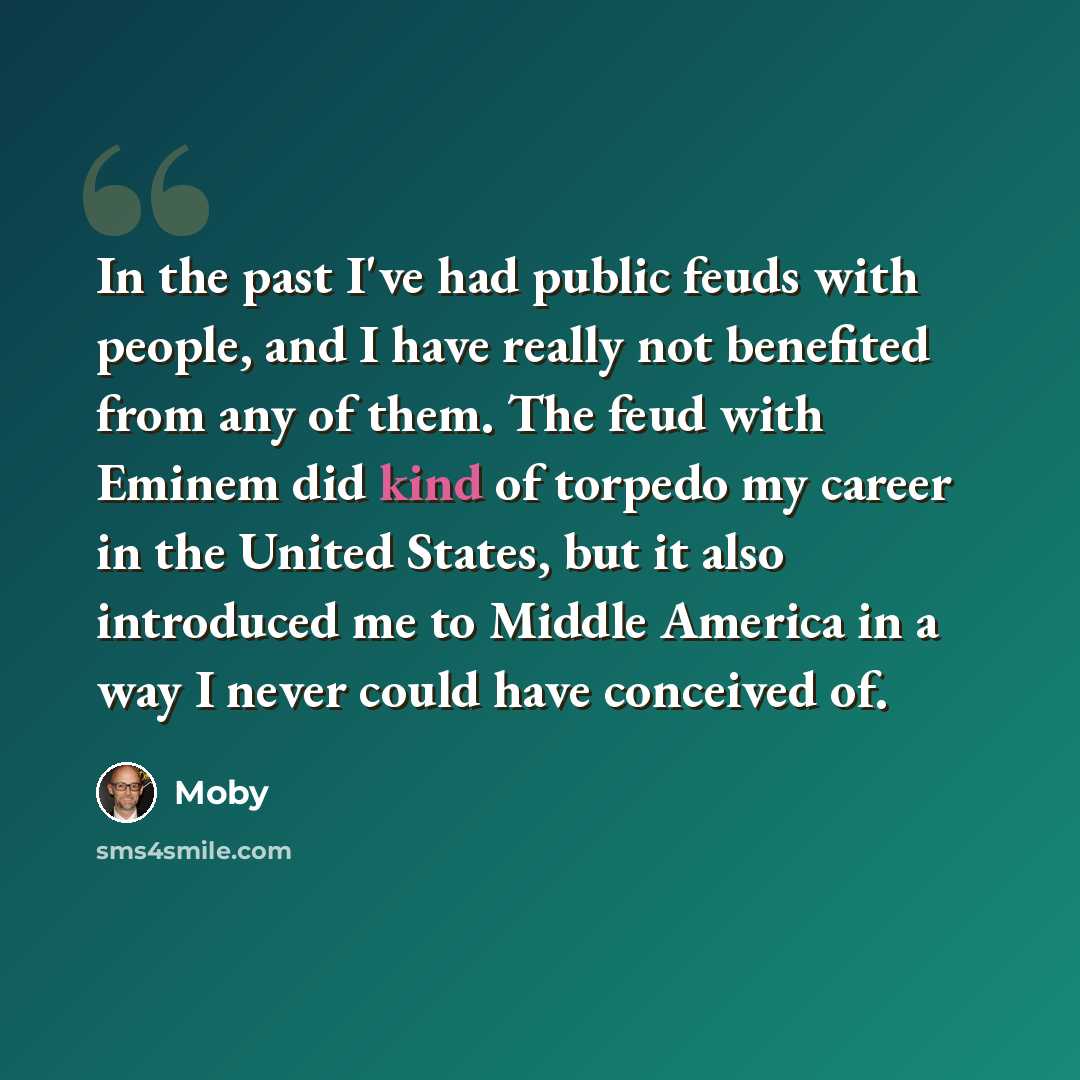 “In the past I've had public feuds with people, and I have really not benefited from any of them. The feud with Eminem did kind of torpedo my career in the United States, but it also introduced me to Middle America in a way I never could have conceived of.” quote by Moby