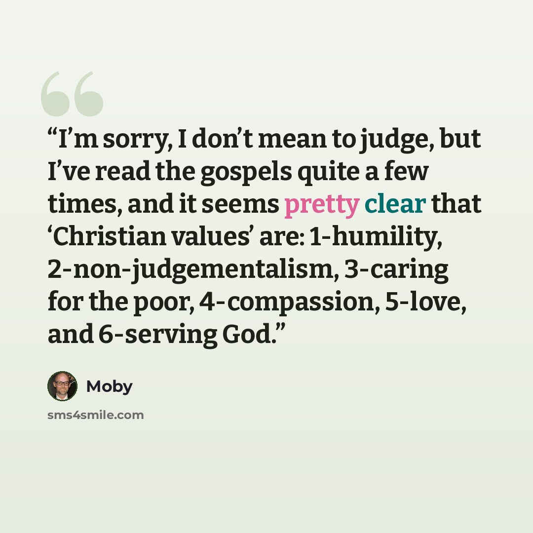“I’m sorry, I don’t mean to judge, but I’ve read the gospels quite a few times, and it seems pretty clear that ‘Christian values’ are: 1-humility, 2-non-judgementalism, 3-caring for the poor, 4-compassion, 5-love, and 6-serving God.” quote by Moby