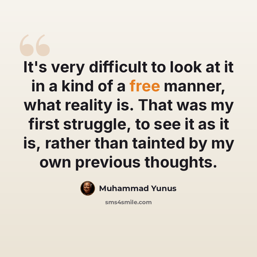 “It's very difficult to look at it in a kind of a free manner, what reality is. That was my first struggle, to see it as it is, rather than tainted by my own previous thoughts.” quote by Muhammad Yunus