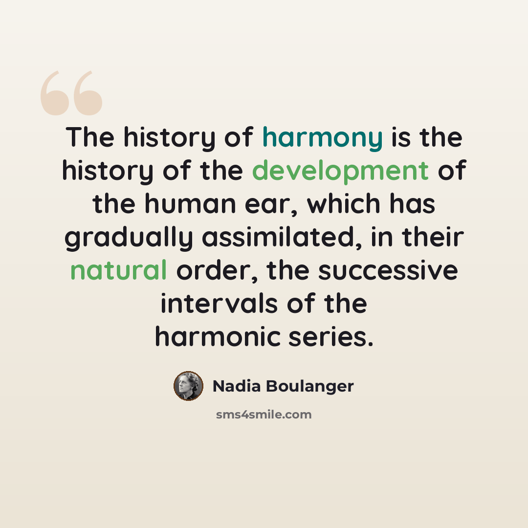 “The history of harmony is the history of the development of the human ear, which has gradually assimilated, in their natural order, the successive intervals of the harmonic series.” quote by Nadia Boulanger