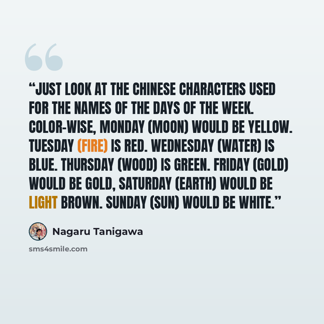 “Just look at the Chinese characters used for the names of the days of the week. Color-wise, Monday (Moon) would be yellow. Tuesday (Fire) is red. Wednesday (Water) is blue. Thursday (Wood) is green. Friday (Gold) would be gold, Saturday (Earth) would be light brown. sunday (Sun) would be white.” quote by Nagaru Tanigawa