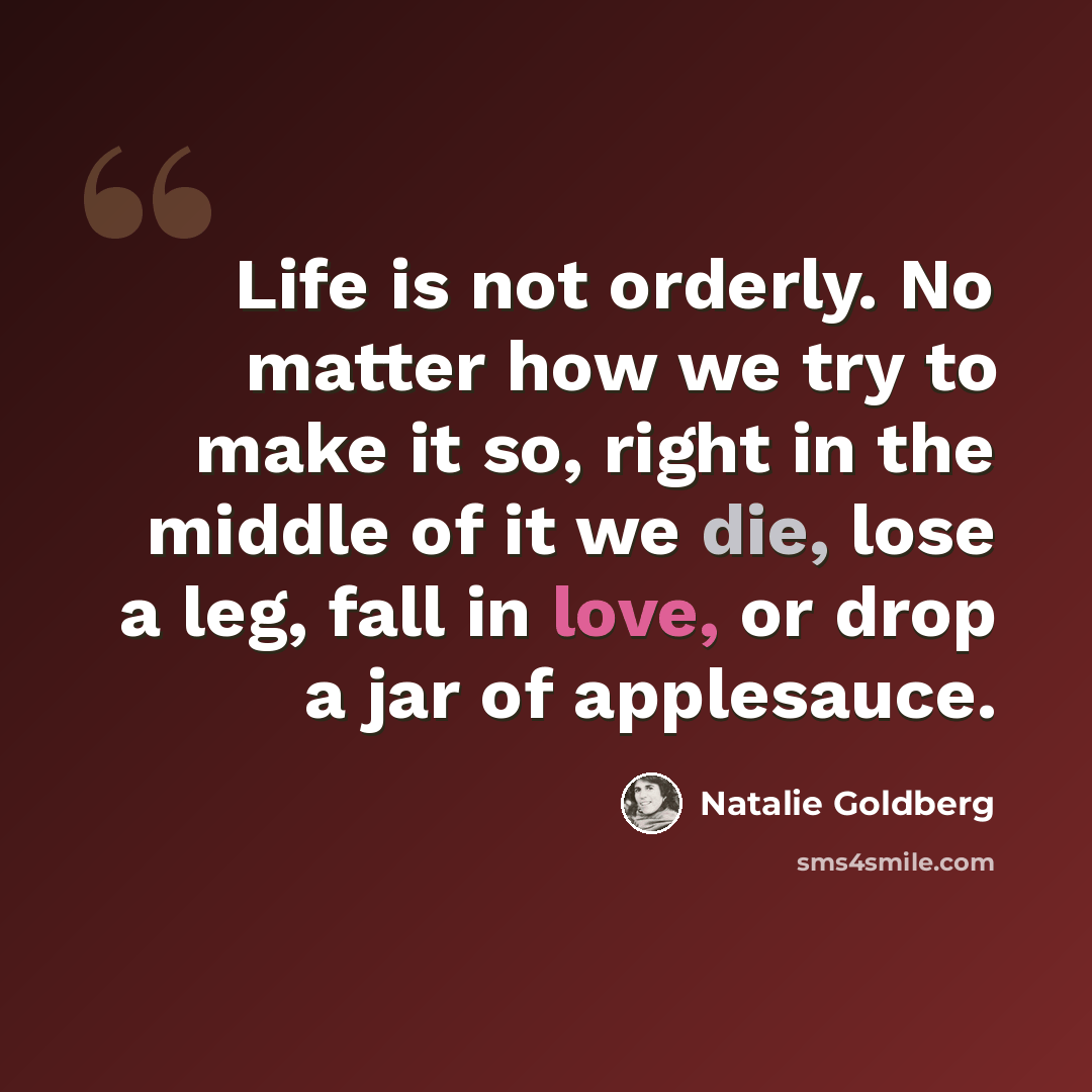 “Life is not orderly. No matter how we try to make it so, right in the middle of it we die, lose a leg, fall in love, or drop a jar of applesauce.” quote by Natalie Goldberg