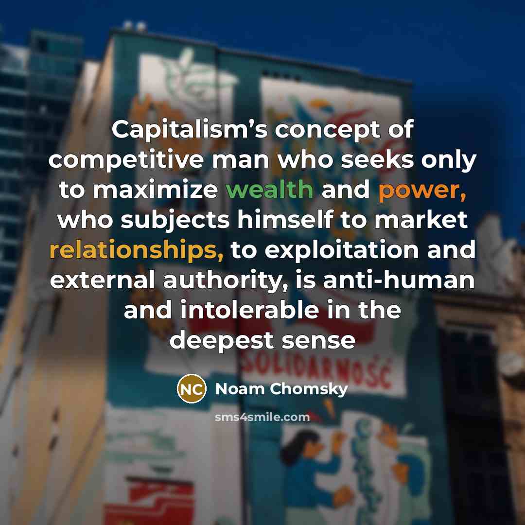 “Capitalism’s concept of competitive man who seeks only to maximize wealth and power, who subjects himself to market relationships, to exploitation and external authority, is anti-human and intolerable in the deepest sense” quote by Noam Chomsky