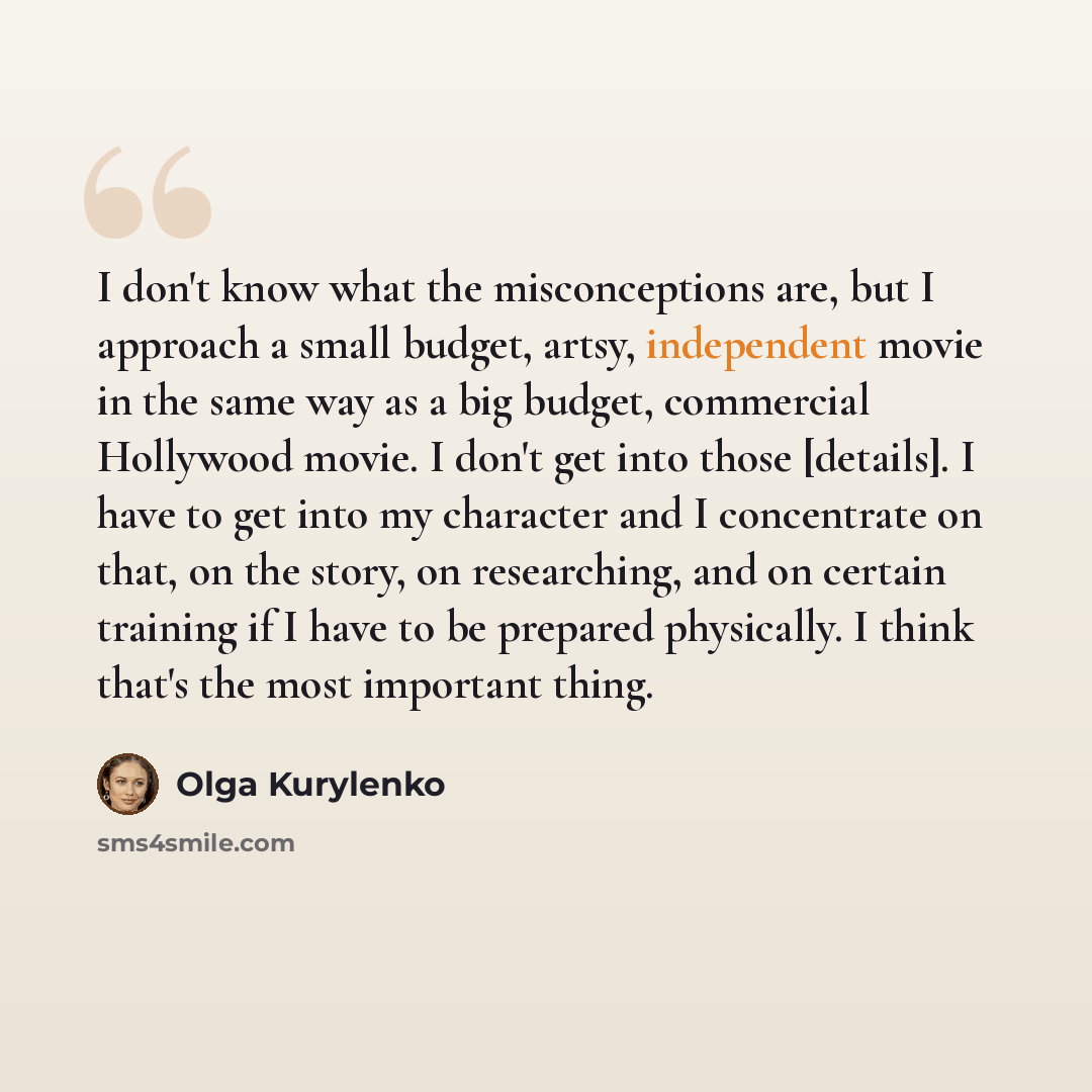 “I don't know what the misconceptions are, but I approach a small budget, artsy, independent movie in the same way as a big budget, commercial Hollywood movie. I don't get into those [details]. I have to get into my character and I concentrate on that, on the story, on researching, and on certain…” quote by Olga Kurylenko
