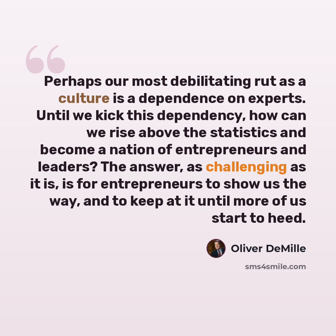 “Perhaps our most debilitating rut as a culture is a dependence on experts. Until we kick this dependency, how can we rise above the statistics and become a nation of entrepreneurs and leaders? The answer, as challenging as it is, is for entrepreneurs to show us the way, and to keep at it until…” quote by Oliver DeMille