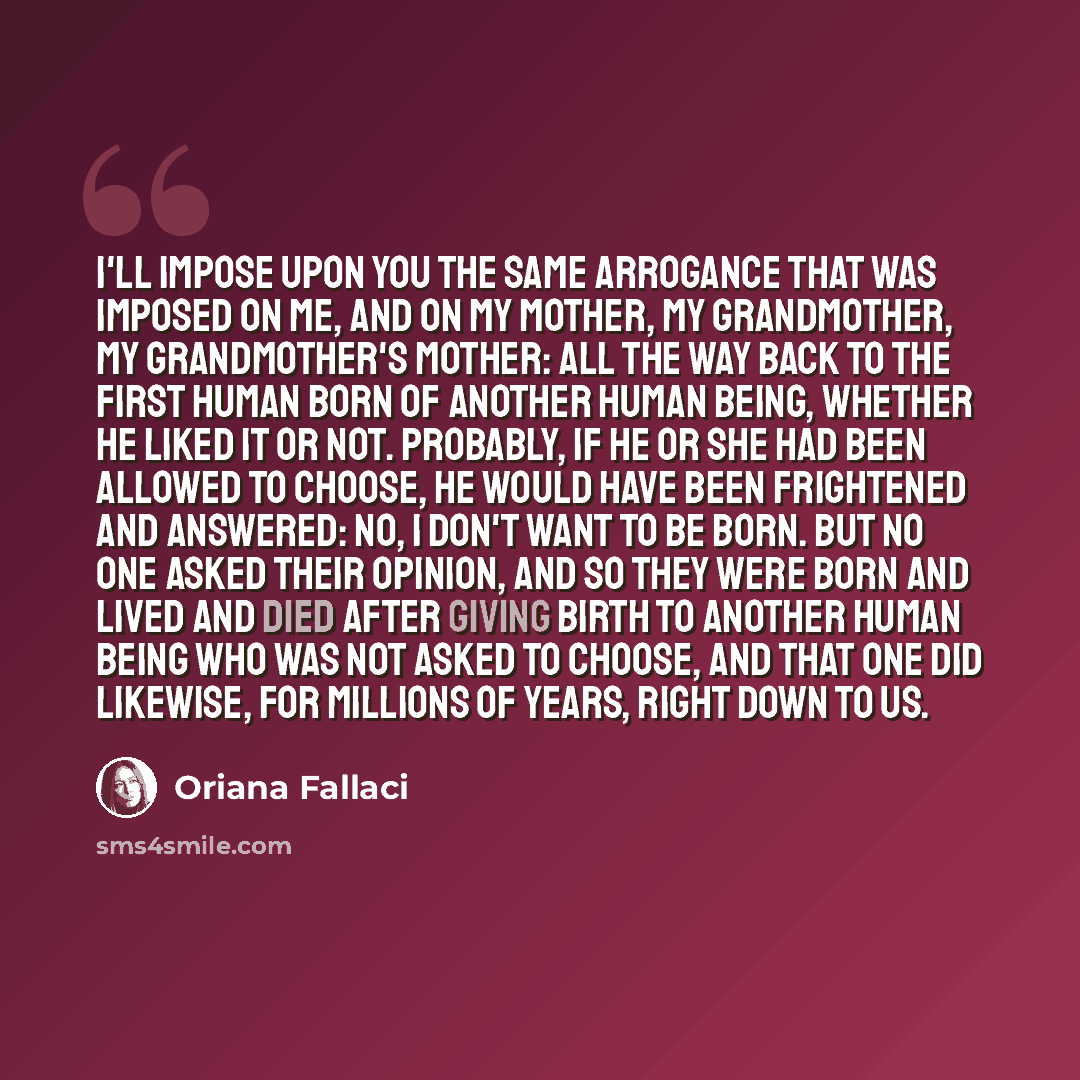 “I'll impose upon you the same arrogance that was imposed on me, and on my mother, my grandmother, my grandmother's mother: all the way back to the first human born of another human being, whether he liked it or not. Probably, if he or she had been allowed to choose, he would have been frightened…” quote by Oriana Fallaci
