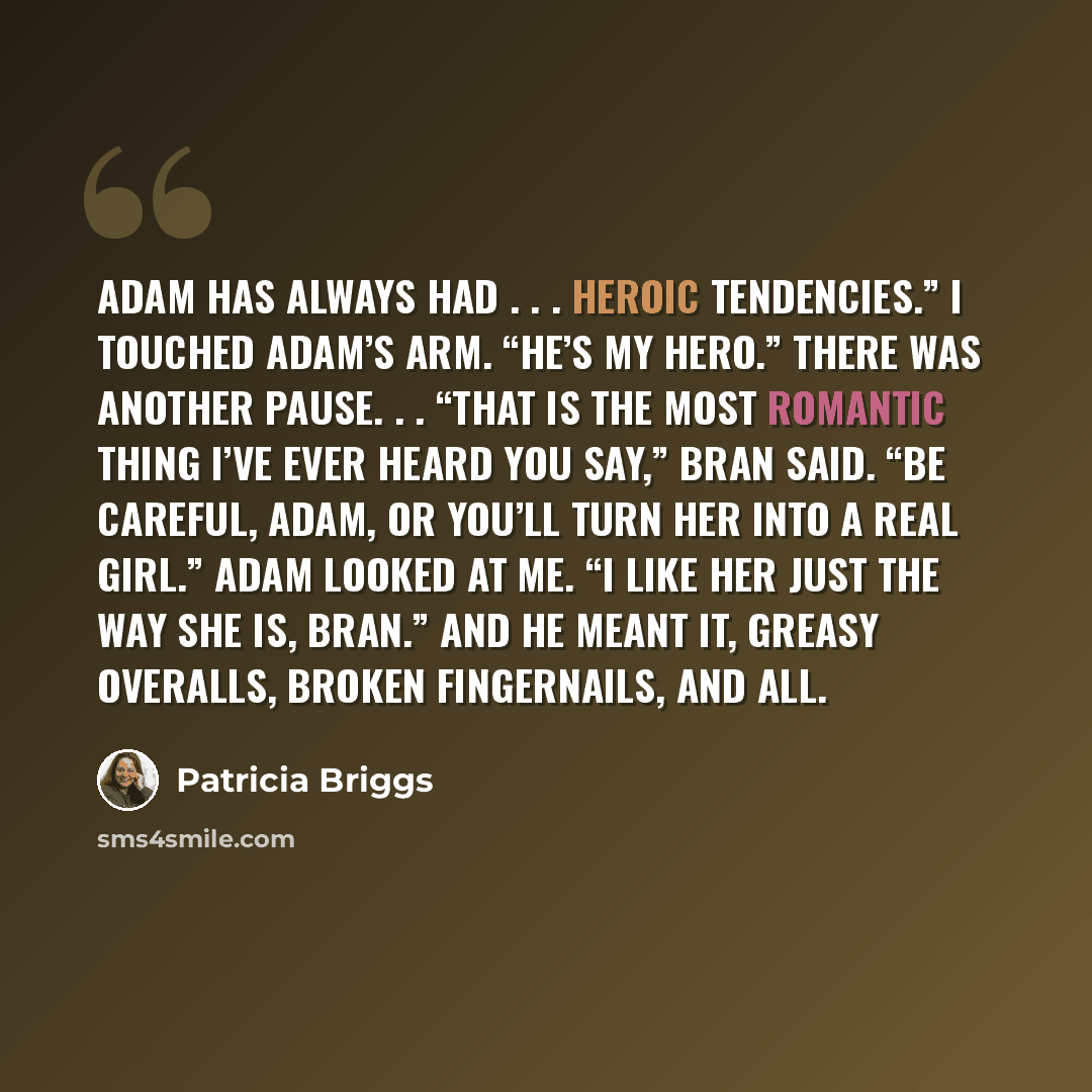 “Adam has always had . . . heroic tendencies.” I touched Adam’s arm. “He’s my hero.” There was another pause. . . “That is the most romantic thing I’ve ever heard you say,” Bran said. “Be careful, Adam, or you’ll turn her into a real girl.” Adam looked at me. “I like her just the way she is, Bran.”…” quote by Patricia Briggs