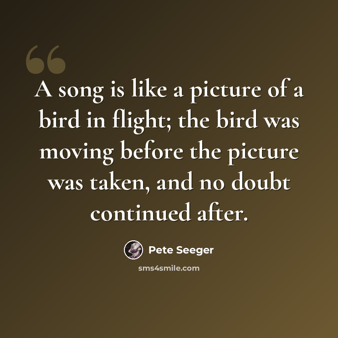 “A song is like a picture of a bird in flight; the bird was moving before the picture was taken, and no doubt continued after.” quote by Pete Seeger