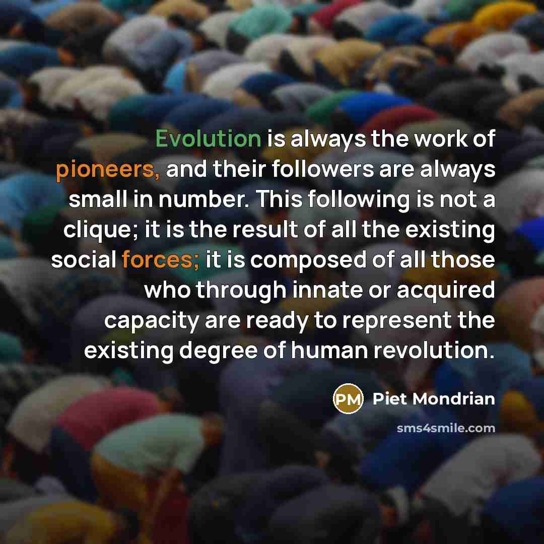 “Evolution is always the work of pioneers, and their followers are always small in number. This following is not a clique; it is the result of all the existing social forces; it is composed of all those who through innate or acquired capacity are ready to represent the existing degree of human…” quote by Piet Mondrian