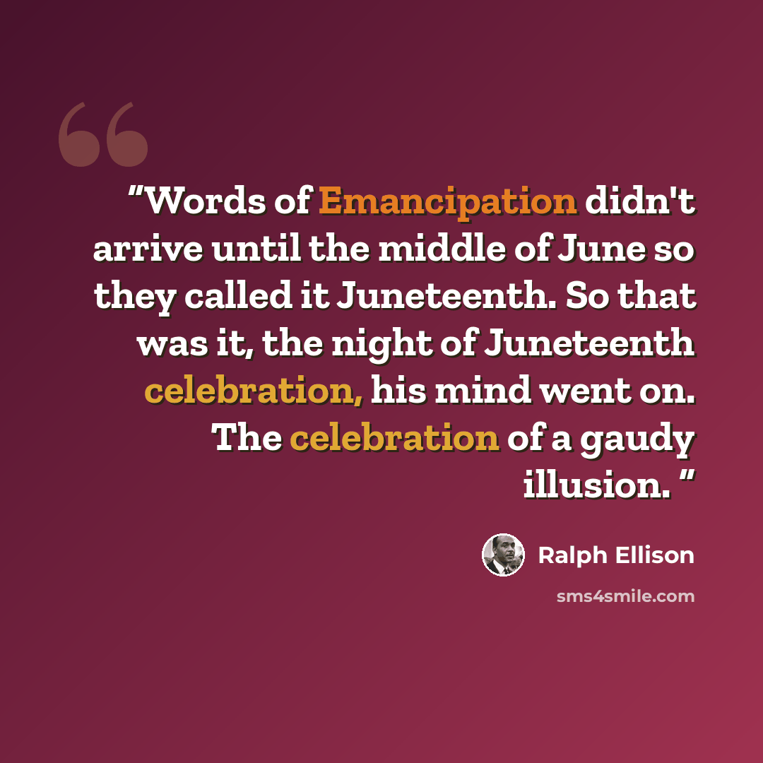 “Words of Emancipation didn't arrive until the middle of June so they called it Juneteenth. So that was it, the night of Juneteenth celebration, his mind went on. The celebration of a gaudy illusion.” quote by Ralph Ellison