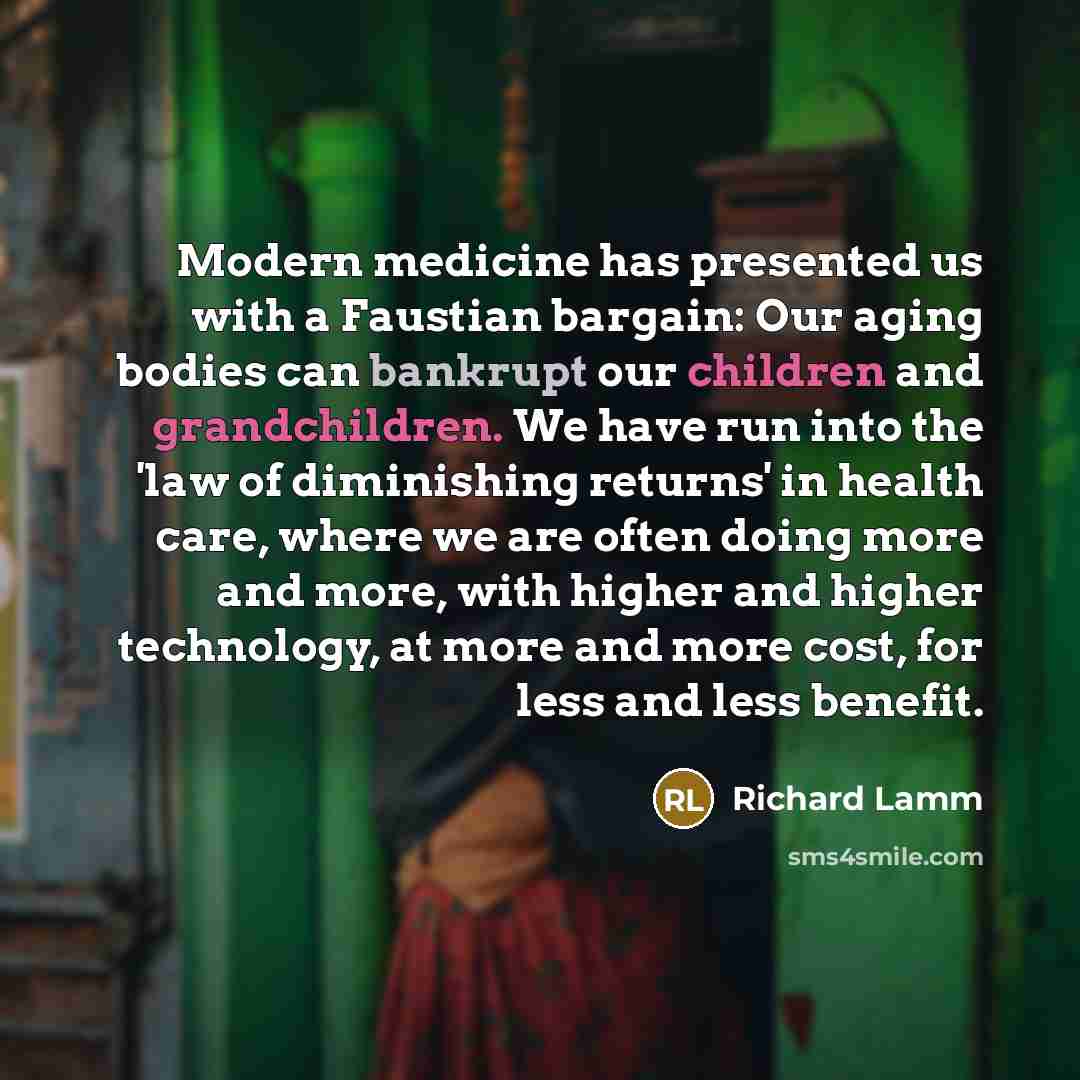 “Modern medicine has presented us with a Faustian bargain: Our aging bodies can bankrupt our children and grandchildren. We have run into the 'law of diminishing returns' in health care, where we are often doing more and more, with higher and higher technology, at more and more cost, for less and…” quote by Richard Lamm